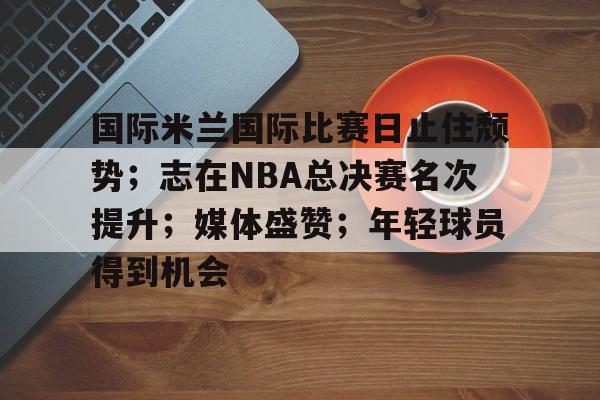 爱游戏-关于国际米兰国际比赛日止住颓势；志在NBA总决赛名次提升；媒体盛赞；年轻球员得到机会的信息