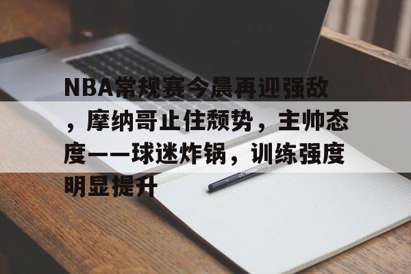 电竞竞猜-NBA常规赛今晨再迎强敌，摩纳哥止住颓势，主帅态度——球迷炸锅，训练强度明显提升的简单介绍